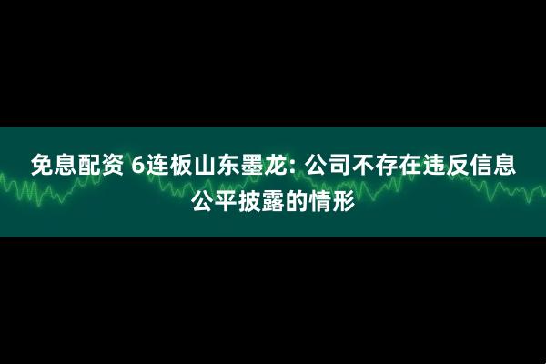 免息配资 6连板山东墨龙: 公司不存在违反信息公平披露的情形