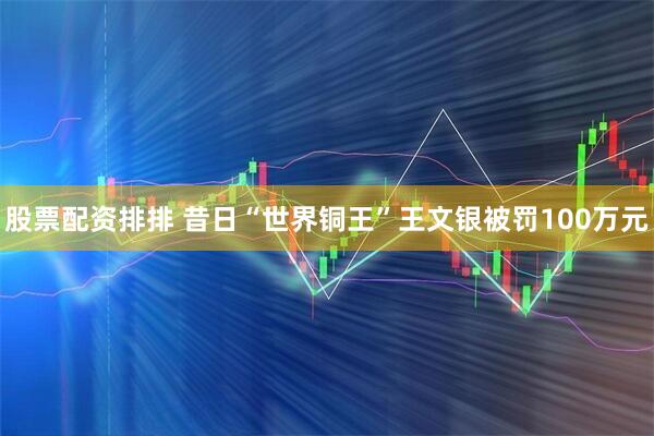 股票配资排排 昔日“世界铜王”王文银被罚100万元