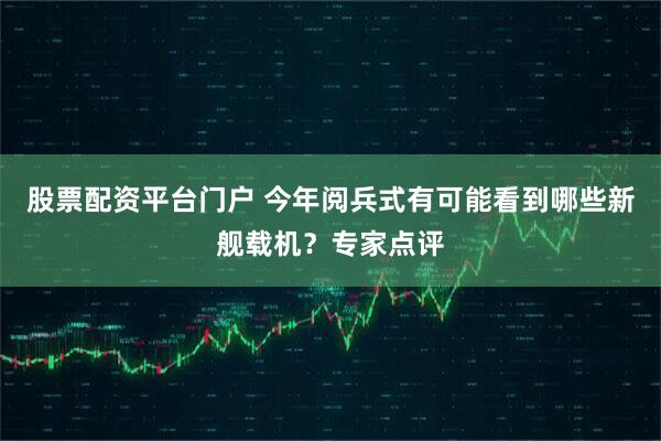 股票配资平台门户 今年阅兵式有可能看到哪些新舰载机？专家点评