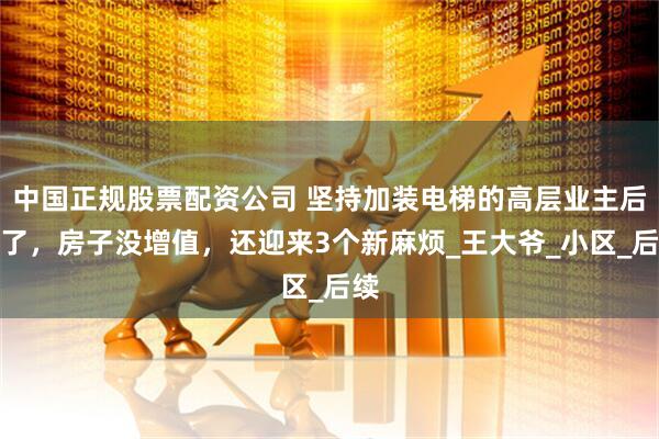 中国正规股票配资公司 坚持加装电梯的高层业主后悔了，房子没增值，还迎来3个新麻烦_王大爷_小区_后续