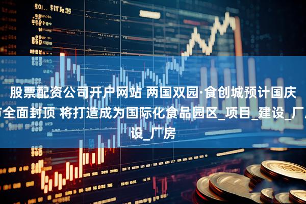 股票配资公司开户网站 两国双园·食创城预计国庆节全面封顶 将打造成为国际化食品园区_项目_建设_厂房