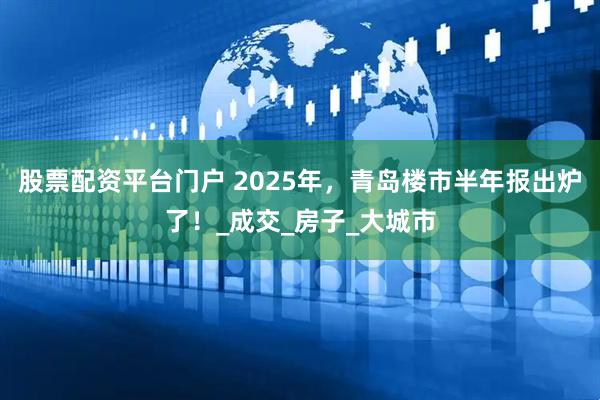 股票配资平台门户 2025年，青岛楼市半年报出炉了！_成交_房子_大城市