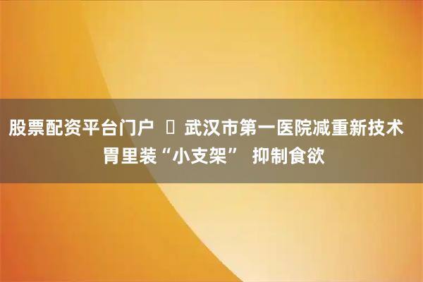 股票配资平台门户  ​武汉市第一医院减重新技术   胃里装“小支架”  抑制食欲