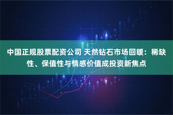 中国正规股票配资公司 天然钻石市场回暖：稀缺性、保值性与情感价值成投资新焦点
