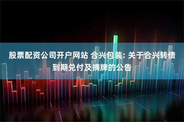 股票配资公司开户网站 合兴包装: 关于合兴转债到期兑付及摘牌的公告