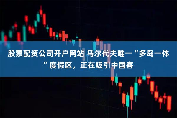 股票配资公司开户网站 马尔代夫唯一“多岛一体”度假区，正在吸引中国客