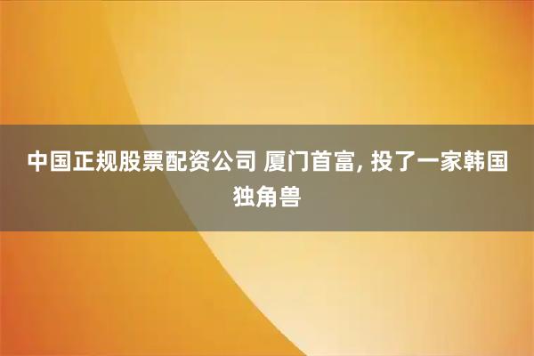 中国正规股票配资公司 厦门首富, 投了一家韩国独角兽