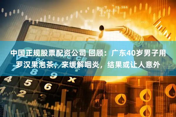 中国正规股票配资公司 回顾：广东40岁男子用罗汉果泡茶，来缓解咽炎，结果或让人意外