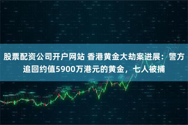 股票配资公司开户网站 香港黄金大劫案进展：警方追回约值5900万港元的黄金，七人被捕