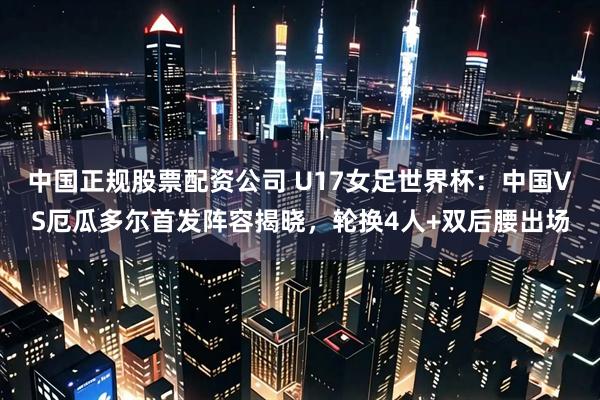 中国正规股票配资公司 U17女足世界杯：中国VS厄瓜多尔首发阵容揭晓，轮换4人+双后腰出场