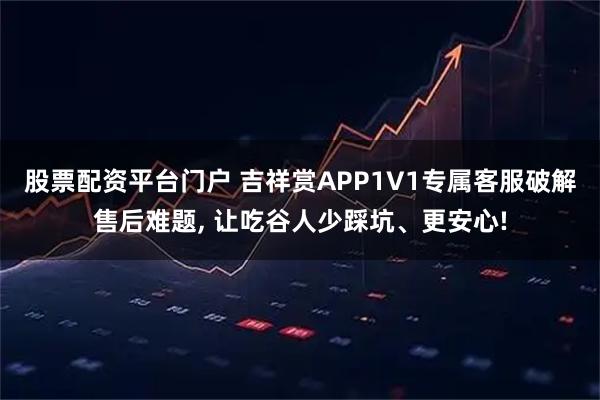 股票配资平台门户 吉祥赏APP1V1专属客服破解售后难题, 让吃谷人少踩坑、更安心!