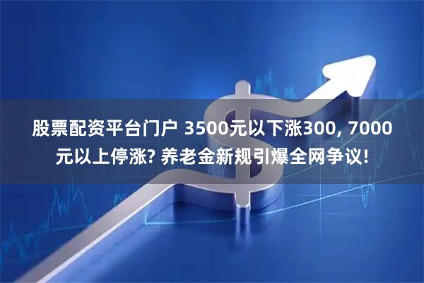 股票配资平台门户 3500元以下涨300, 7000元以上停涨? 养老金新规引爆全网争议!