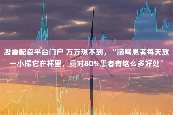 股票配资平台门户 万万想不到，“脑鸣患者每天放一小撮它在杯里，竟对80%患者有这么多好处”