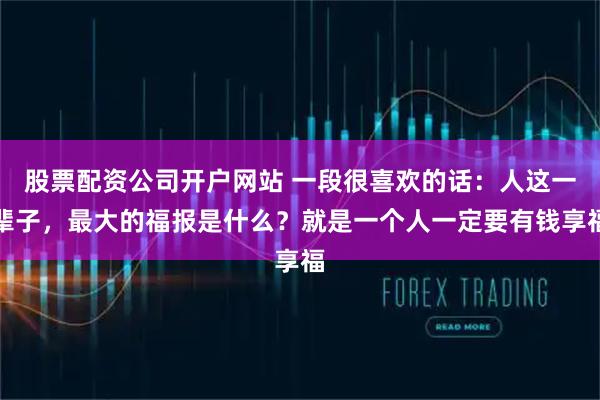 股票配资公司开户网站 一段很喜欢的话：人这一辈子，最大的福报是什么？就是一个人一定要有钱享福