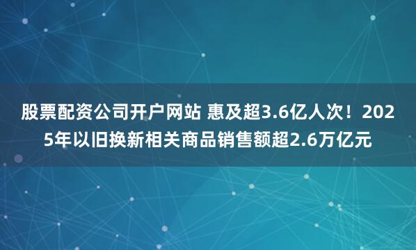 股票配资公司开户网站 惠及超3.6亿人次！2025年以旧换新相关商品销售额超2.6万亿元