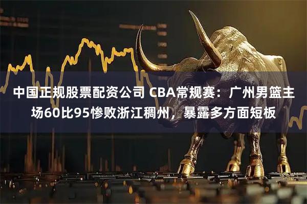 中国正规股票配资公司 CBA常规赛：广州男篮主场60比95惨败浙江稠州，暴露多方面短板