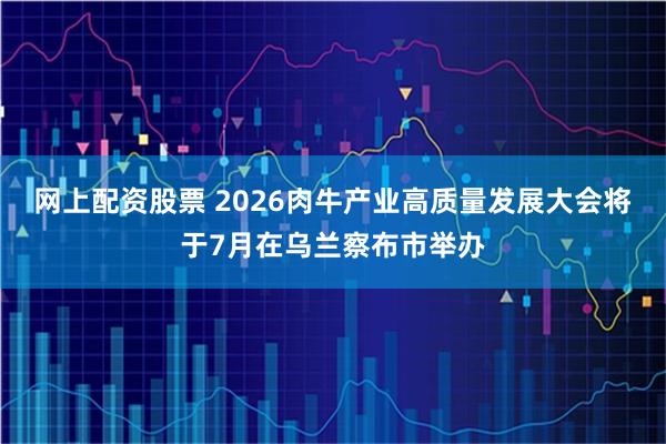 网上配资股票 2026肉牛产业高质量发展大会将于7月在乌兰察布市举办
