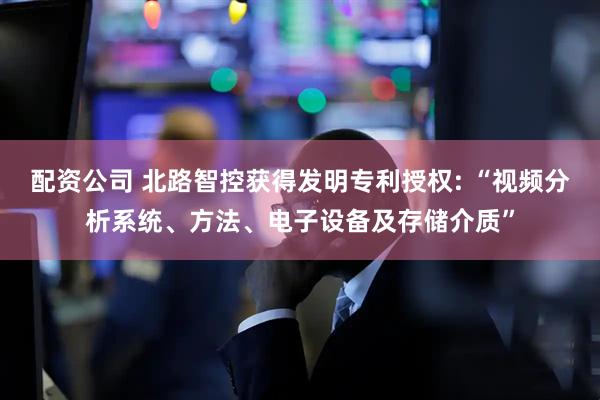 配资公司 北路智控获得发明专利授权: “视频分析系统、方法、电子设备及存储介质”