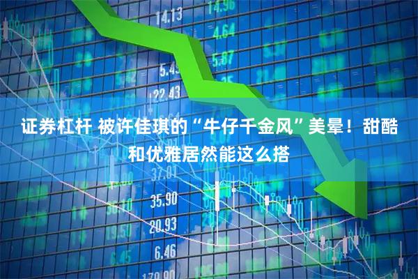 证券杠杆 被许佳琪的“牛仔千金风”美晕！甜酷和优雅居然能这么搭