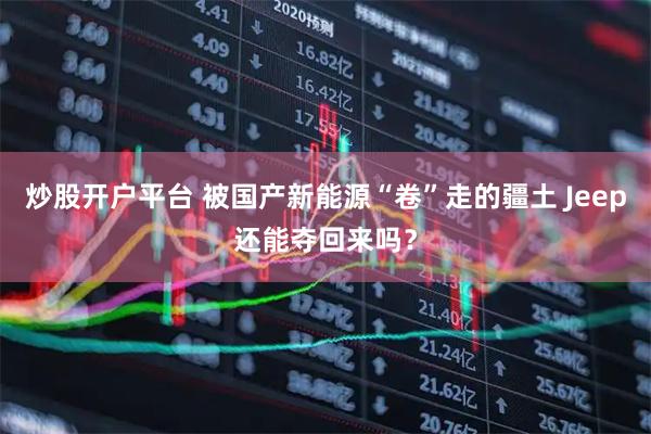 炒股开户平台 被国产新能源“卷”走的疆土 Jeep还能夺回来吗？