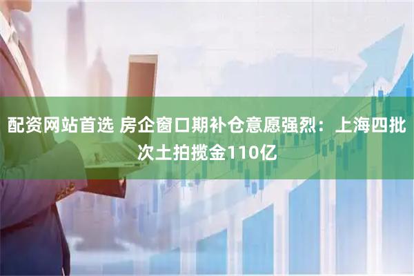 配资网站首选 房企窗口期补仓意愿强烈：上海四批次土拍揽金110亿
