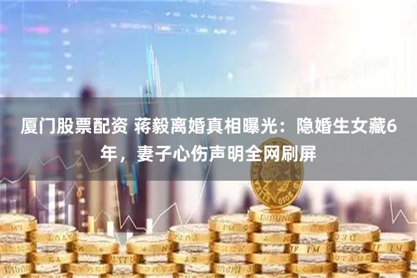 厦门股票配资 蒋毅离婚真相曝光：隐婚生女藏6年，妻子心伤声明全网刷屏
