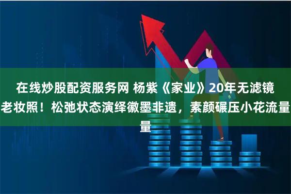 在线炒股配资服务网 杨紫《家业》20年无滤镜老妆照！松弛状态演绎徽墨非遗，素颜碾压小花流量